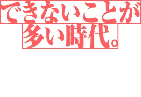 できないことが多い時代。今日も誰かが、何かを諦めようとしてる。